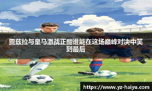 贾兹拉与皇马激战正酣谁能在这场巅峰对决中笑到最后