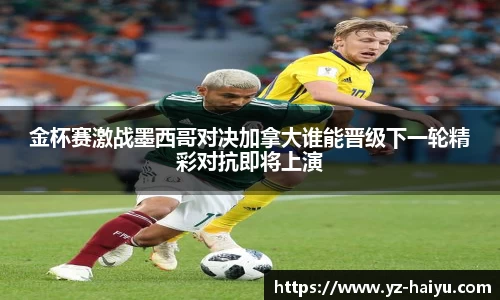 金杯赛激战墨西哥对决加拿大谁能晋级下一轮精彩对抗即将上演
